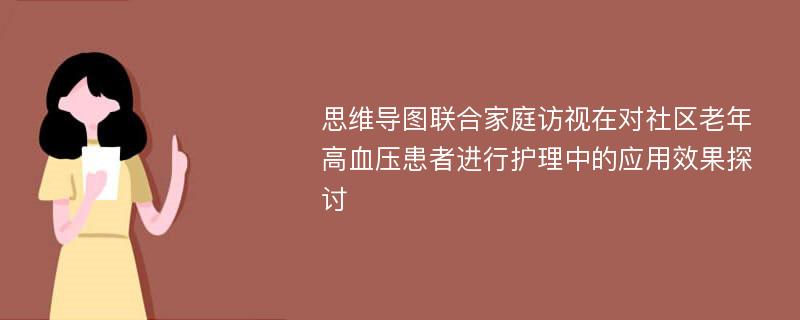 思维导图联合家庭访视在对社区老年高血压患者进行护理中的应用效果探讨