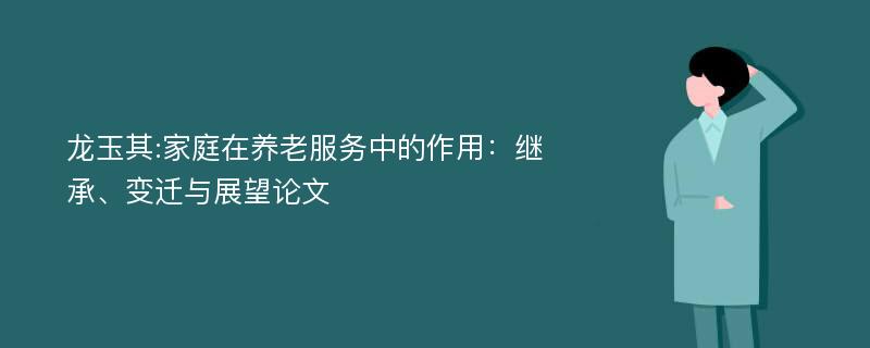 龙玉其:家庭在养老服务中的作用：继承、变迁与展望论文