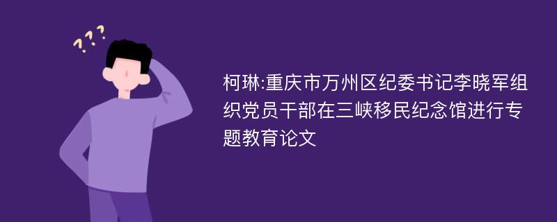 柯琳:重庆市万州区纪委书记李晓军组织党员干部在三峡移民纪念馆进行专题教育论文