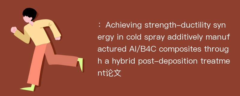 ：Achieving strength-ductility synergy in cold spray additively manufactured Al/B4C composites through a hybrid post-deposition treatment论文