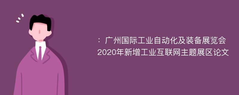 ：广州国际工业自动化及装备展览会2020年新增工业互联网主题展区论文