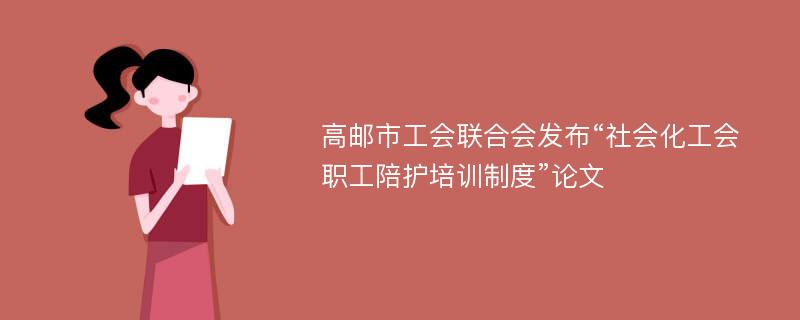 高邮市工会联合会发布“社会化工会职工陪护培训制度”论文