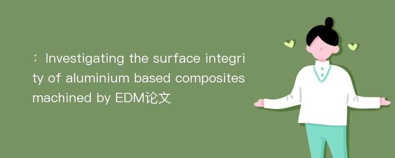 ：Investigating the surface integrity of aluminium based composites machined by EDM论文