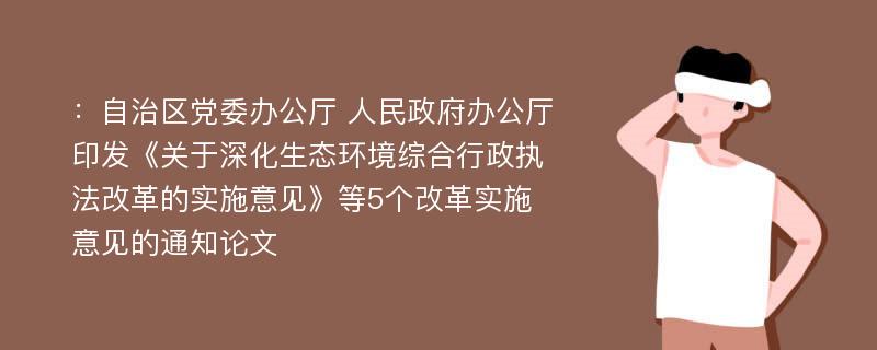 ：自治区党委办公厅 人民政府办公厅印发《关于深化生态环境综合行政执法改革的实施意见》等5个改革实施意见的通知论文