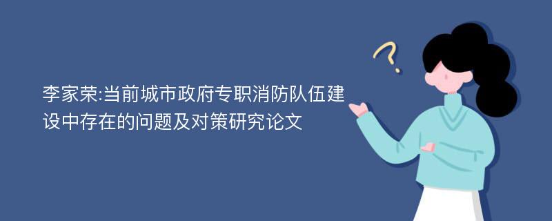 李家荣:当前城市政府专职消防队伍建设中存在的问题及对策研究论文