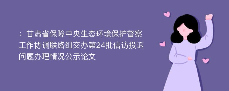 ：甘肃省保障中央生态环境保护督察工作协调联络组交办第24批信访投诉问题办理情况公示论文