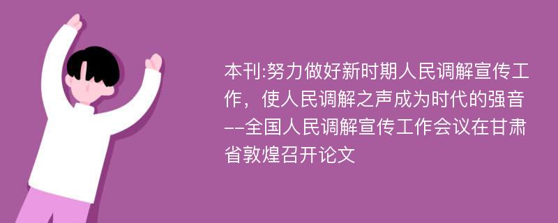 本刊:努力做好新时期人民调解宣传工作，使人民调解之声成为时代的强音--全国人民调解宣传工作会议在甘肃省敦煌召开论文