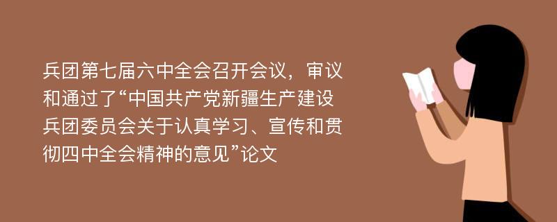 兵团第七届六中全会召开会议，审议和通过了“中国共产党新疆生产建设兵团委员会关于认真学习、宣传和贯彻四中全会精神的意见”论文