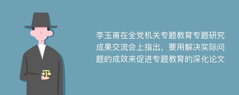 李玉甫在全党机关专题教育专题研究成果交流会上指出，要用解决实际问题的成效来促进专题教育的深化论文