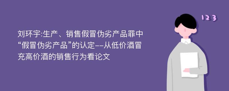 刘环宇:生产、销售假冒伪劣产品罪中“假冒伪劣产品”的认定--从低价酒冒充高价酒的销售行为看论文