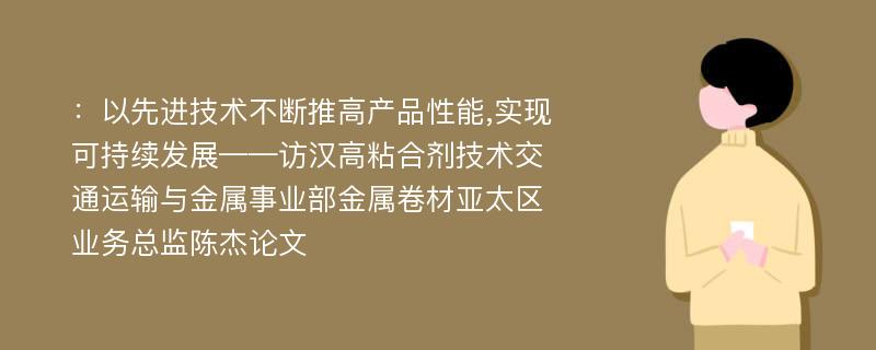 ：以先进技术不断推高产品性能,实现可持续发展——访汉高粘合剂技术交通运输与金属事业部金属卷材亚太区业务总监陈杰论文