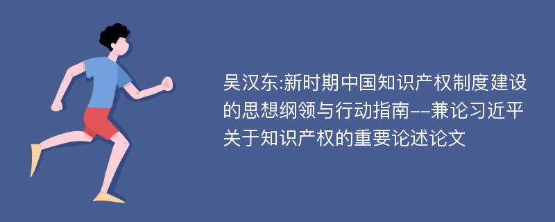 吴汉东:新时期中国知识产权制度建设的思想纲领与行动指南--兼论习近平关于知识产权的重要论述论文