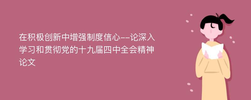 在积极创新中增强制度信心--论深入学习和贯彻党的十九届四中全会精神论文