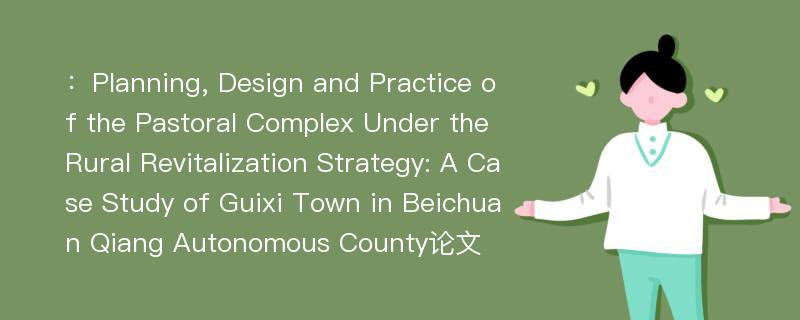 ：Planning, Design and Practice of the Pastoral Complex Under the Rural Revitalization Strategy: A Case Study of Guixi Town in Beichuan Qiang Autonomous County论文