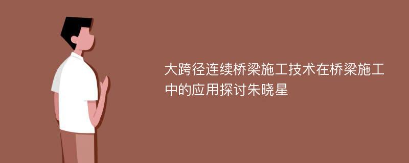 大跨径连续桥梁施工技术在桥梁施工中的应用探讨朱晓星