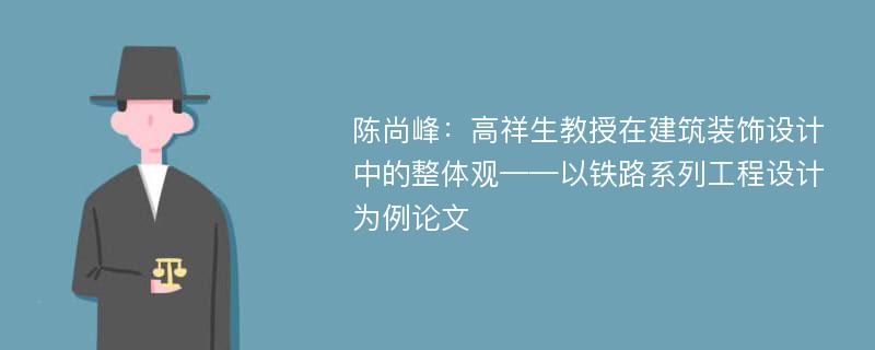 陈尚峰：高祥生教授在建筑装饰设计中的整体观——以铁路系列工程设计为例论文