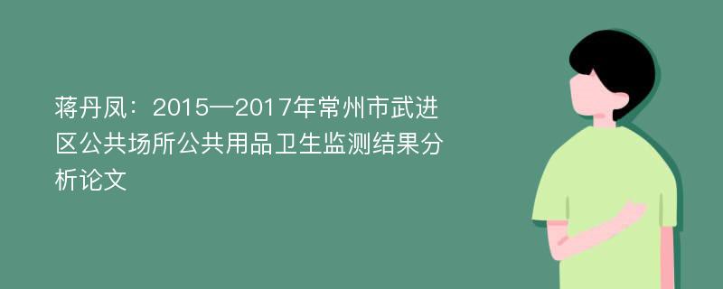 蒋丹凤：2015—2017年常州市武进区公共场所公共用品卫生监测结果分析论文