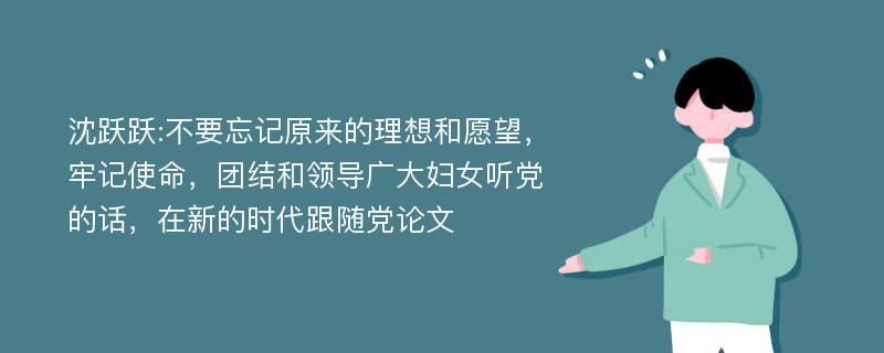 沈跃跃:不要忘记原来的理想和愿望，牢记使命，团结和领导广大妇女听党的话，在新的时代跟随党论文