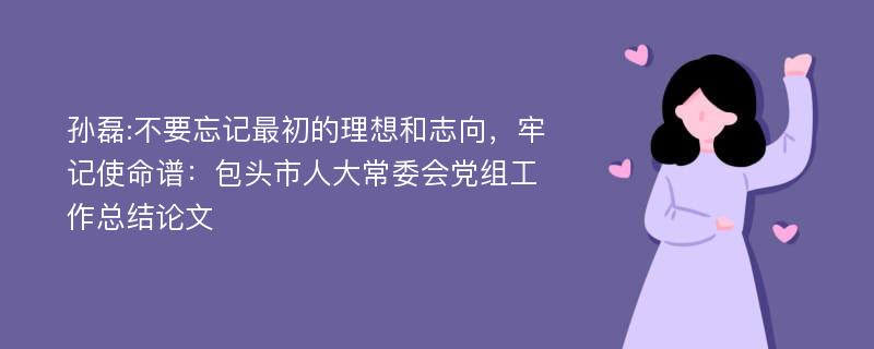 孙磊:不要忘记最初的理想和志向，牢记使命谱：包头市人大常委会党组工作总结论文