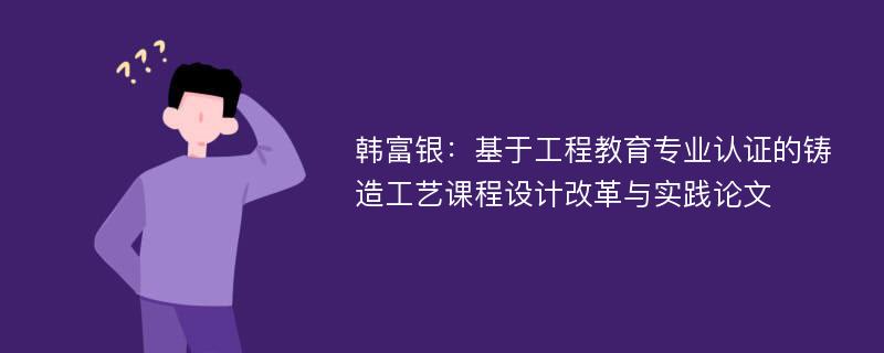 韩富银：基于工程教育专业认证的铸造工艺课程设计改革与实践论文