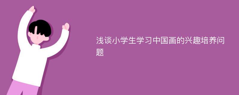 浅谈小学生学习中国画的兴趣培养问题