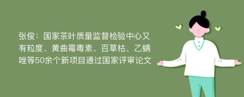 张俊：国家茶叶质量监督检验中心又有粒度、黄曲霉毒素、百草枯、乙螨唑等50余个新项目通过国家评审论文