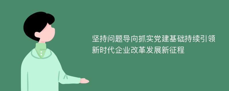 坚持问题导向抓实党建基础持续引领新时代企业改革发展新征程