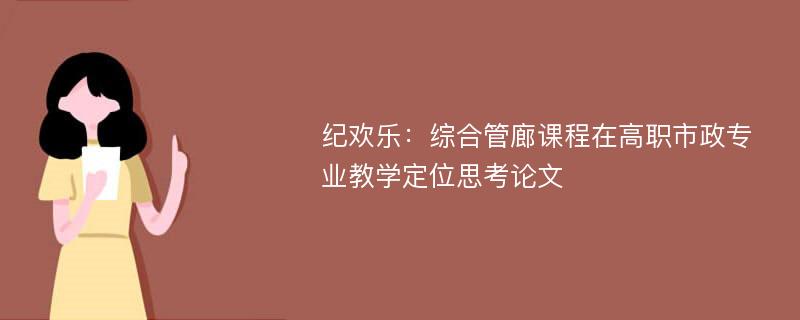 纪欢乐：综合管廊课程在高职市政专业教学定位思考论文