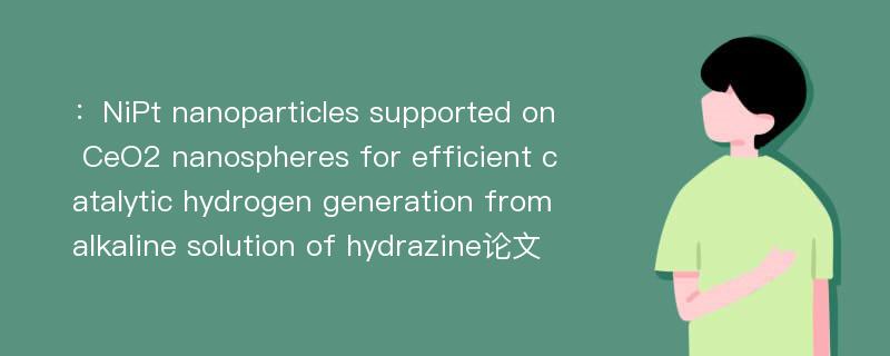 ：NiPt nanoparticles supported on CeO2 nanospheres for efficient catalytic hydrogen generation from alkaline solution of hydrazine论文