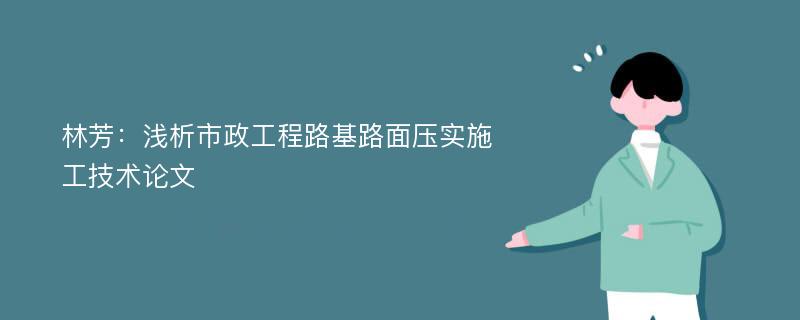 林芳：浅析市政工程路基路面压实施工技术论文