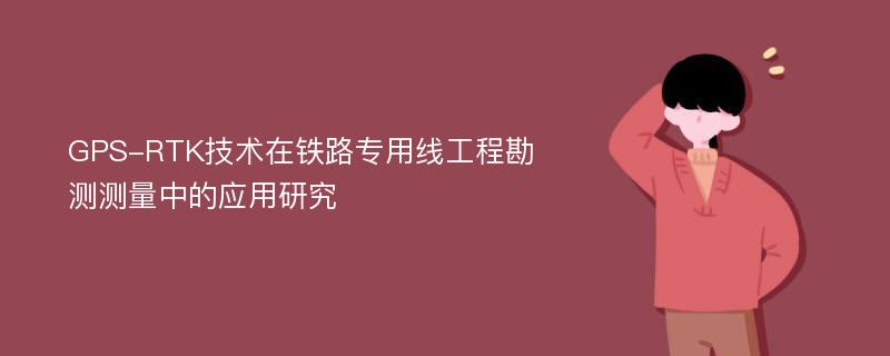 GPS-RTK技术在铁路专用线工程勘测测量中的应用研究