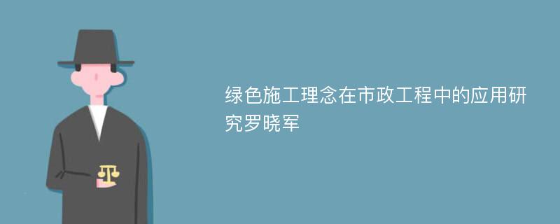 绿色施工理念在市政工程中的应用研究罗晓军