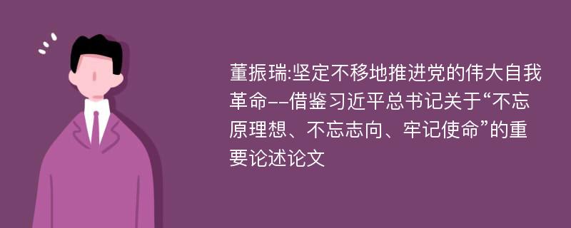 董振瑞:坚定不移地推进党的伟大自我革命--借鉴习近平总书记关于“不忘原理想、不忘志向、牢记使命”的重要论述论文