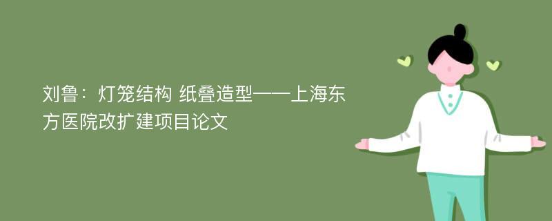 刘鲁：灯笼结构 纸叠造型——上海东方医院改扩建项目论文