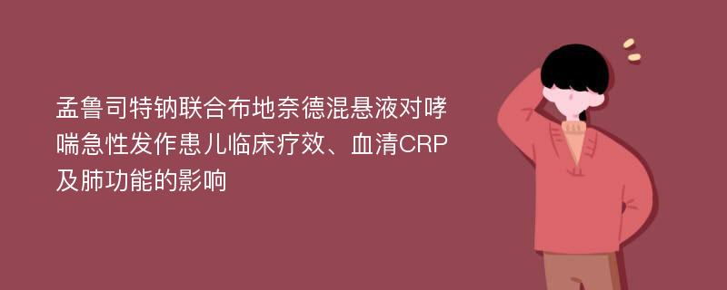 孟鲁司特钠联合布地奈德混悬液对哮喘急性发作患儿临床疗效、血清CRP及肺功能的影响