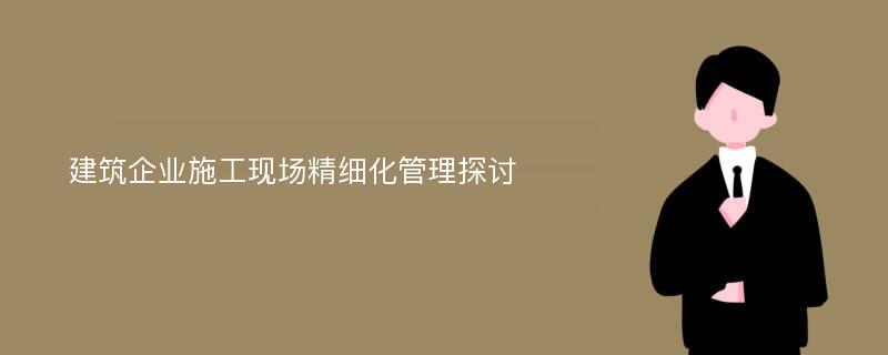 建筑企业施工现场精细化管理探讨