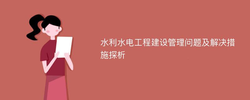 水利水电工程建设管理问题及解决措施探析