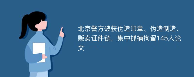 北京警方破获伪造印章、伪造制造、贩卖证件链，集中抓捕拘留145人论文