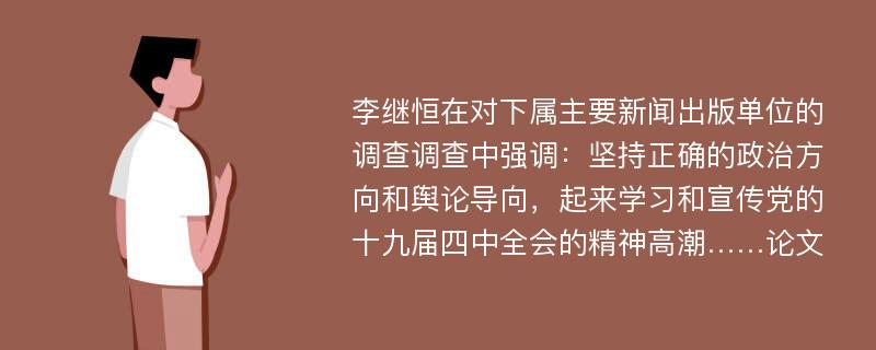 李继恒在对下属主要新闻出版单位的调查调查中强调：坚持正确的政治方向和舆论导向，起来学习和宣传党的十九届四中全会的精神高潮……论文