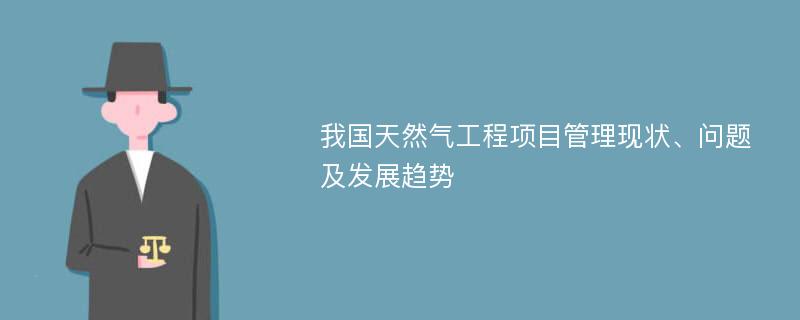 我国天然气工程项目管理现状、问题及发展趋势