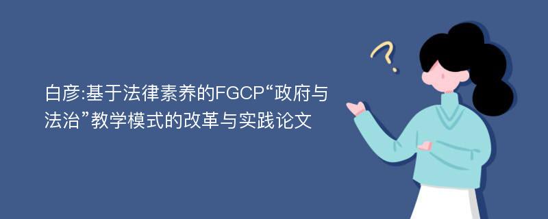 白彦:基于法律素养的FGCP“政府与法治”教学模式的改革与实践论文