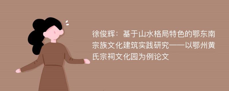 徐俊辉：基于山水格局特色的鄂东南宗族文化建筑实践研究——以鄂州黄氏宗祠文化园为例论文