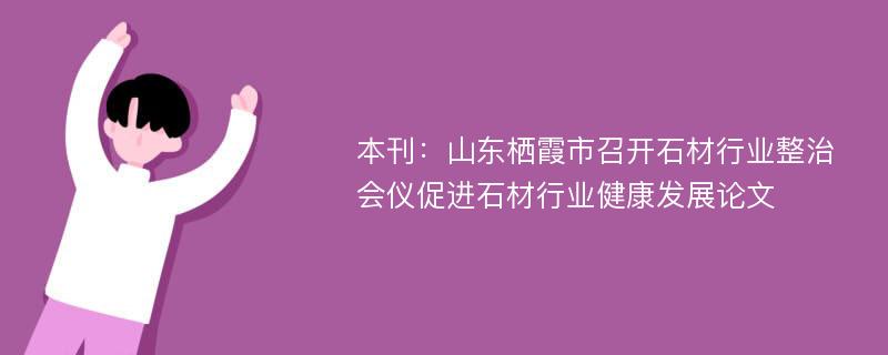 本刊：山东栖霞市召开石材行业整治会仪促进石材行业健康发展论文