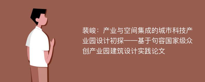 裴峻：产业与空间集成的城市科技产业园设计初探——基于句容国家级众创产业园建筑设计实践论文