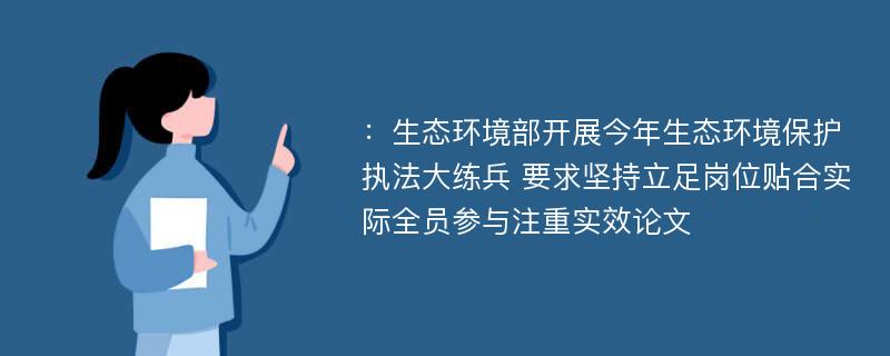 ：生态环境部开展今年生态环境保护执法大练兵 要求坚持立足岗位贴合实际全员参与注重实效论文