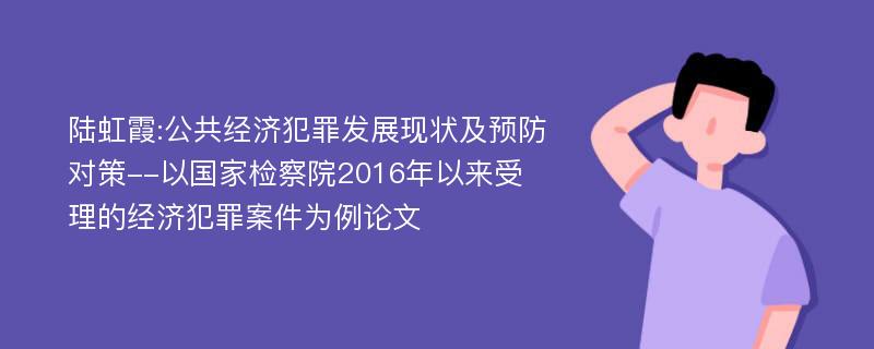 陆虹霞:公共经济犯罪发展现状及预防对策--以国家检察院2016年以来受理的经济犯罪案件为例论文