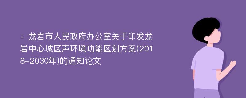 ：龙岩市人民政府办公室关于印发龙岩中心城区声环境功能区划方案(2018-2030年)的通知论文