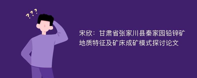 宋欣：甘肃省张家川县秦家园铅锌矿地质特征及矿床成矿模式探讨论文