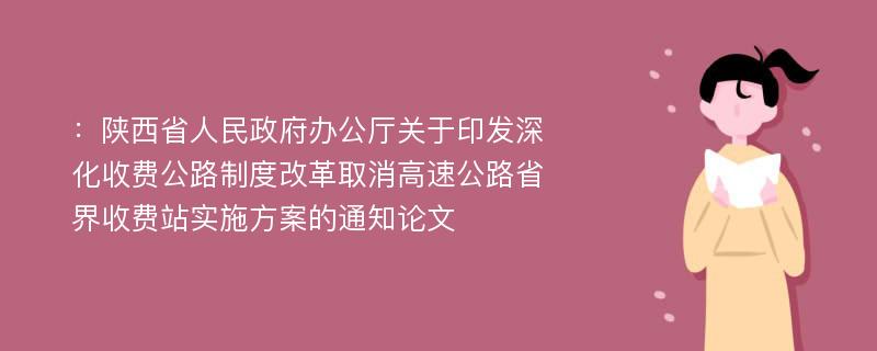 ：陕西省人民政府办公厅关于印发深化收费公路制度改革取消高速公路省界收费站实施方案的通知论文