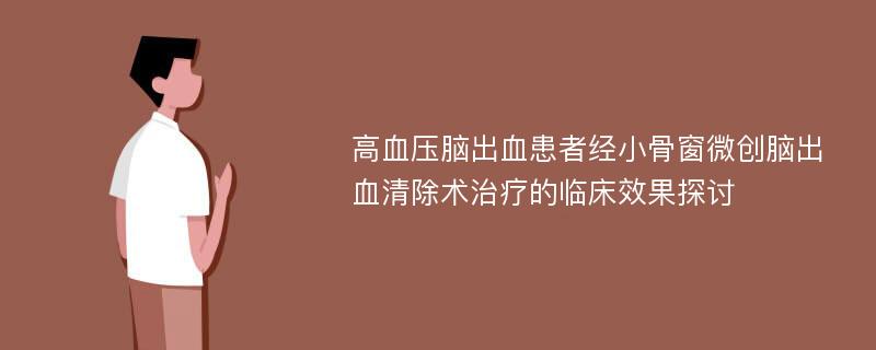 高血压脑出血患者经小骨窗微创脑出血清除术治疗的临床效果探讨